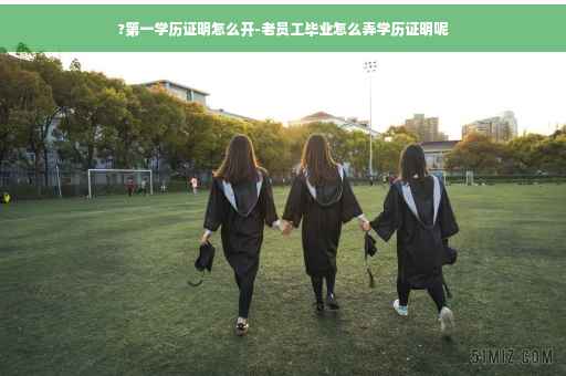 ?第一学历证明怎么开-老员工毕业怎么弄学历证明呢