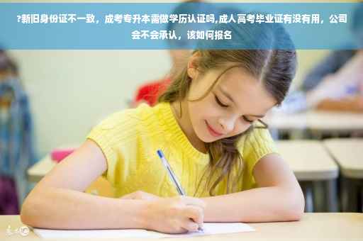 ?新旧身份证不一致，成考专升本需做学历认证吗,成人高考毕业证有没有用，公司会不会承认，该如何报名