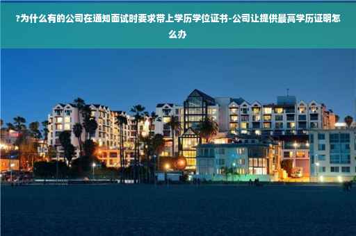 ?为什么有的公司在通知面试时要求带上学历学位证书-公司让提供最高学历证明怎么办