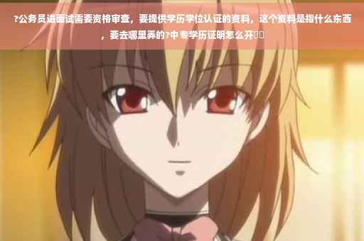 ?公务员进面试需要资格审查，要提供学历学位认证的资料，这个资料是指什么东西，要去哪里弄的?中专学历证明怎么开⚡️