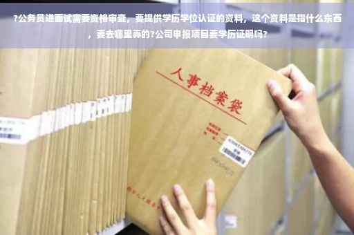 ?公务员进面试需要资格审查，要提供学历学位认证的资料，这个资料是指什么东西，要去哪里弄的?公司申报项目要学历证明吗?