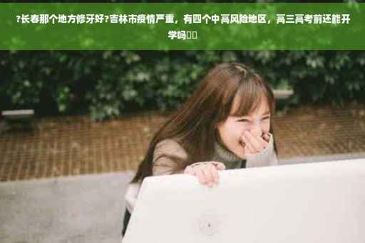 ?长春那个地方修牙好?吉林市疫情严重，有四个中高风险地区，高三高考前还能开学吗⚡️