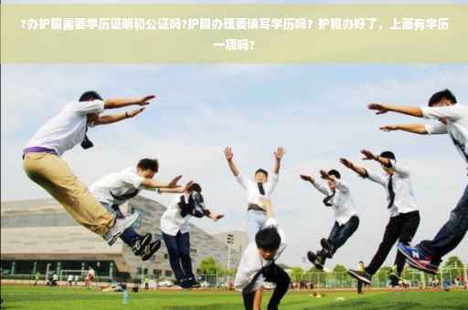?办护照需要学历证明和公证吗?护照办理要填写学历吗？护照办好了，上面有学历一项吗?