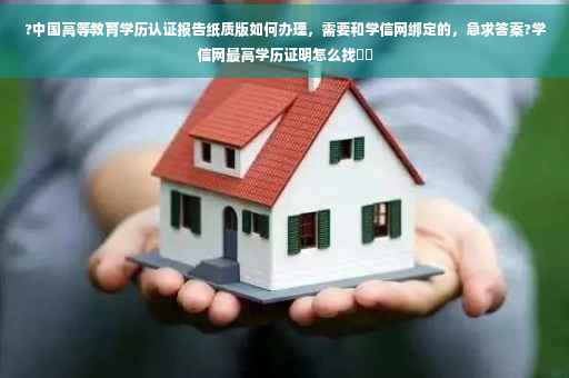 ?中国高等教育学历认证报告纸质版如何办理，需要和学信网绑定的，急求答案?学信网最高学历证明怎么找⚡️