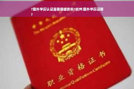 ?国外学历认证需要哪些资料?杭州 国外学历证明
?