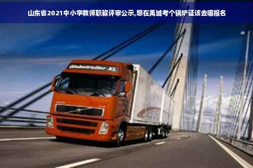 山东省2021中小学教师职称评审公示,想在禹城考个锅炉证该去哪报名
