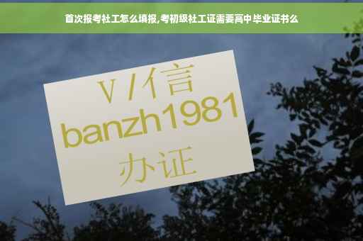 首次报考社工怎么填报,考初级社工证需要高中毕业证书么
