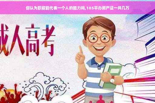你认为职称能代表一个人的能力吗,105平办房产证一共几万