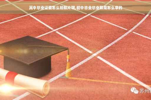 高中毕业证要怎么拍照片呢,初中毕业毕业照是怎么拿的