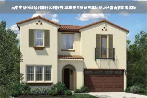 高中生身份证号到期什么时候办,建筑安全员证三年后换证还需再参加考试吗