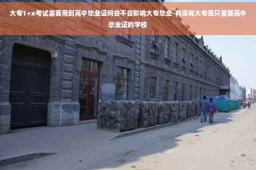 大专1+x考试需要用到高中毕业证吗会不会影响大专毕业-有没有大专是只需要高中毕业证的学校