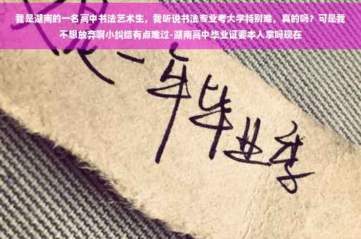 我是湖南的一名高中书法艺术生，我听说书法专业考大学特别难，真的吗？可是我不想放弃啊小纠结有点难过-湖南高中毕业证要本人拿吗现在