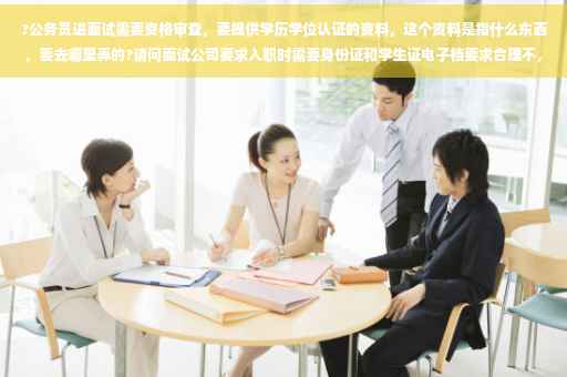 ?公务员进面试需要资格审查，要提供学历学位认证的资料，这个资料是指什么东西，要去哪里弄的?请问面试公司要求入职时需要身份证和学生证电子档要求合理不，需要著名什么专用不⚡️