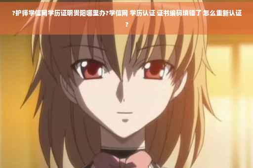 ?护师学信网学历证明贵阳哪里办?学信网 学历认证 证书编码填错了 怎么重新认证?