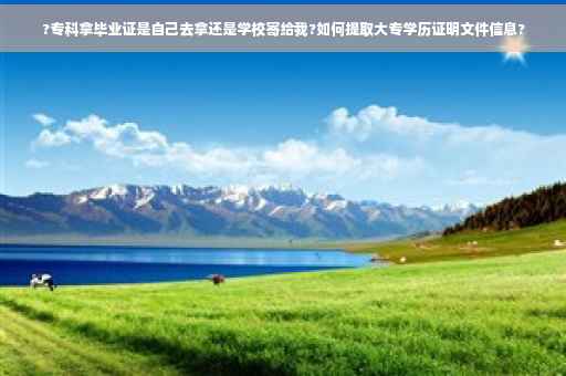 ?专科拿毕业证是自己去拿还是学校寄给我?如何提取大专学历证明文件信息?