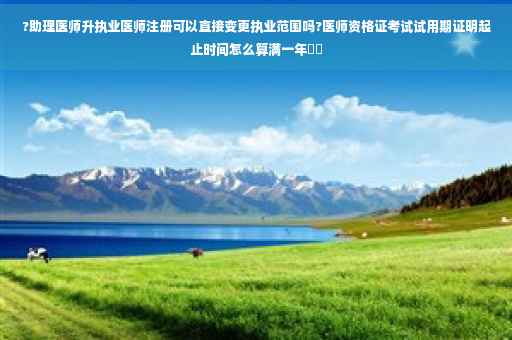 ?助理医师升执业医师注册可以直接变更执业范围吗?医师资格证考试试用期证明起止时间怎么算满一年⚡️