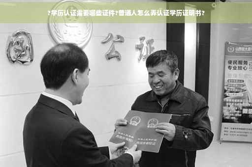 ?学历认证需要哪些证件?普通人怎么弄认证学历证明书?