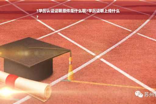 ?学历认证证明原件是什么啊?学历证明上传什么
?
