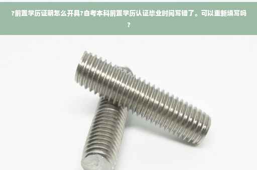 ?前置学历证明怎么开具?自考本科前置学历认证毕业时间写错了。可以重新填写吗?
