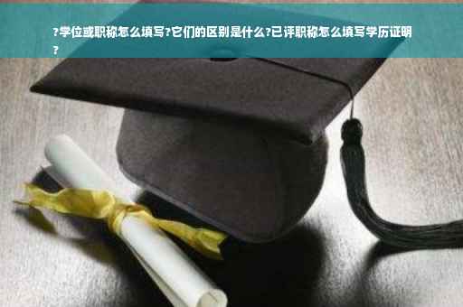 ?学位或职称怎么填写?它们的区别是什么?已评职称怎么填写学历证明
?
