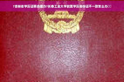 ?吉林省学历证明去哪办?长春工业大学前置学历身份证不一致怎么办⚡️