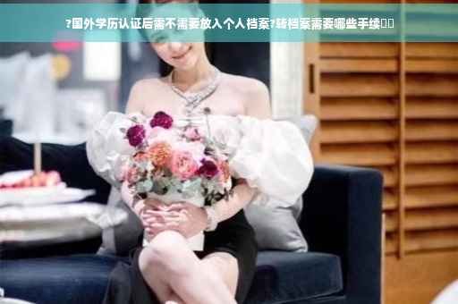 ?国外学历认证后需不需要放入个人档案?转档案需要哪些手续⚡️