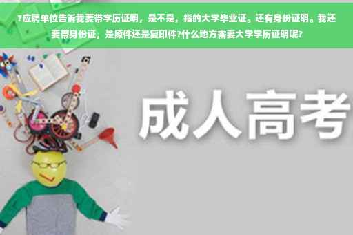 ?应聘单位告诉我要带学历证明，是不是，指的大学毕业证。还有身份证明。我还要带身份证，是原件还是复印件?什么地方需要大学学历证明呢?