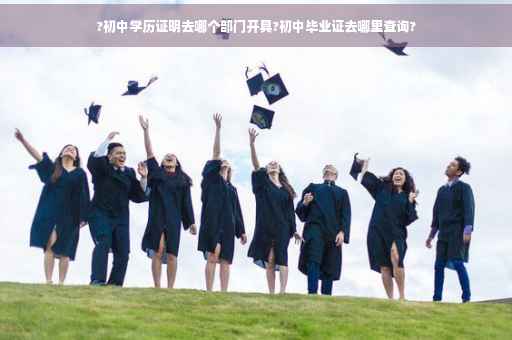 ?初中学历证明去哪个部门开具?初中毕业证去哪里查询?