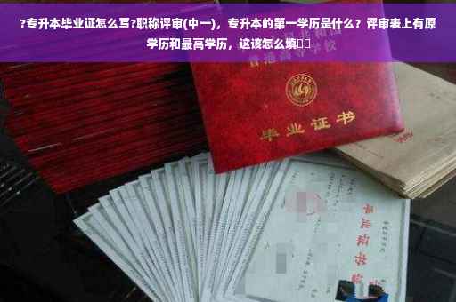 ?专升本毕业证怎么写?职称评审(中一)，专升本的第一学历是什么？评审表上有原学历和最高学历，这该怎么填⚡️