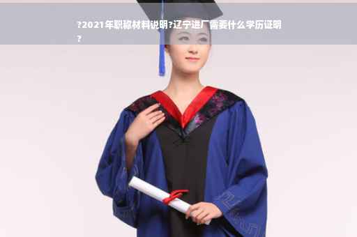 ?2021年职称材料说明?辽宁进厂需要什么学历证明
?
