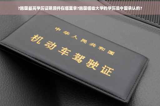 ?韩国最高学历证明原件在哪里拿?韩国哪些大学的学历是中国承认的?
