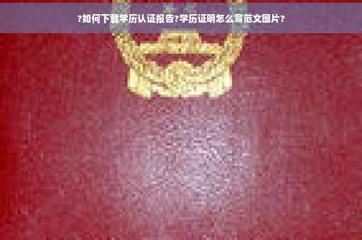 ?如何下载学历认证报告?学历证明怎么写范文图片? ?如何下载学历认证报告?学历证明怎么写范文图片?