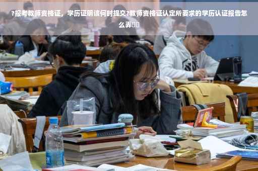 ?报考教师资格证，学历证明该何时提交?教师资格证认定所要求的学历认证报告怎么弄⚡️