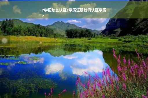?学历怎么认证?学历证明如何认证学历
?