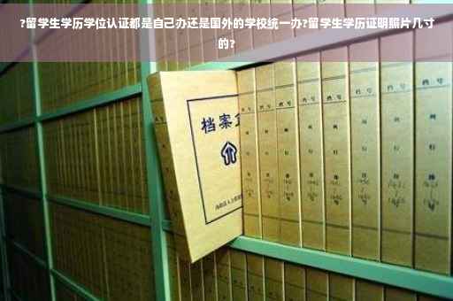 ?留学生学历学位认证都是自己办还是国外的学校统一办?留学生学历证明照片几寸的?