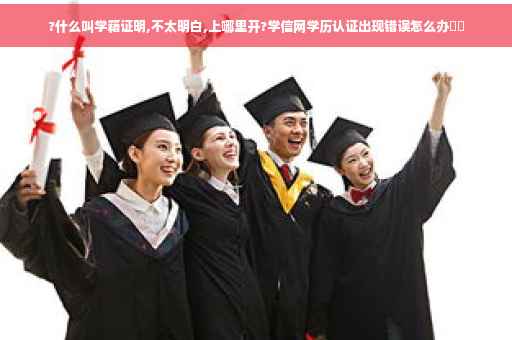 ?什么叫学籍证明,不太明白,上哪里开?学信网学历认证出现错误怎么办⚡️