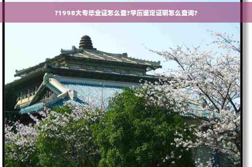 ?1998大专毕业证怎么查?学历鉴定证明怎么查询?