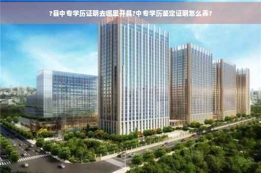 ?县中专学历证明去哪里开具?中专学历鉴定证明怎么弄?
