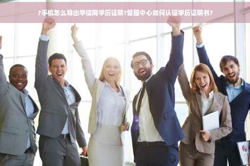 ?手机怎么导出学信网学历证明?留服中心如何认证学历证明书?