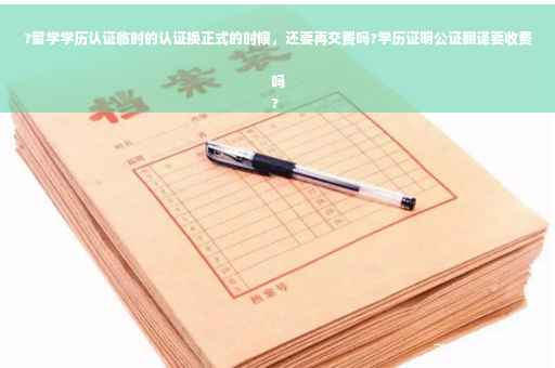 ?留学学历认证临时的认证换正式的时候，还要再交费吗?学历证明公证翻译要收费吗
?