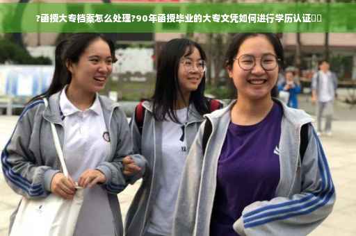 ?函授大专档案怎么处理?90年函授毕业的大专文凭如何进行学历认证⚡️