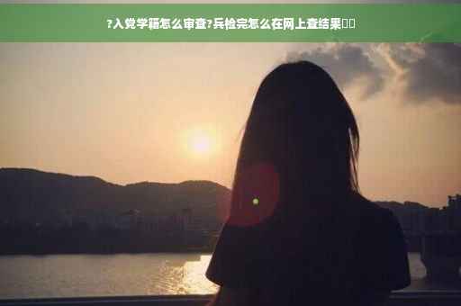 ?入党学籍怎么审查?兵检完怎么在网上查结果⚡️