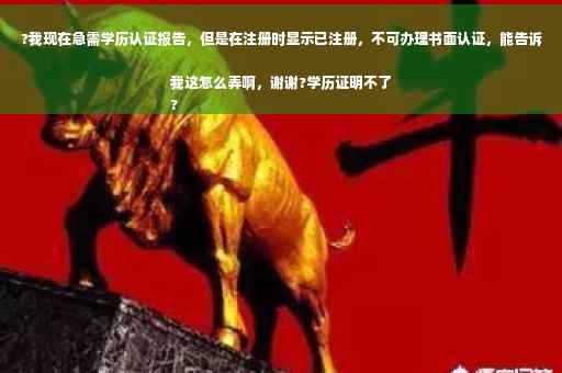 ?我现在急需学历认证报告，但是在注册时显示已注册，不可办理书面认证，能告诉我这怎么弄啊，谢谢?学历证明不了
?