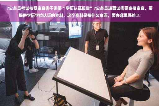 ?公务员考试档案审查需不需要“学历认证报告”?公务员进面试需要资格审查，要提供学历学位认证的资料，这个资料是指什么东西，要去哪里弄的⚡️