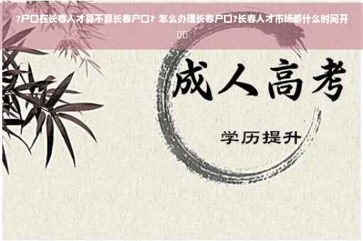 ?户口在长春人才算不算长春户口？怎么办理长春户口?长春人才市场都什么时间开⚡️