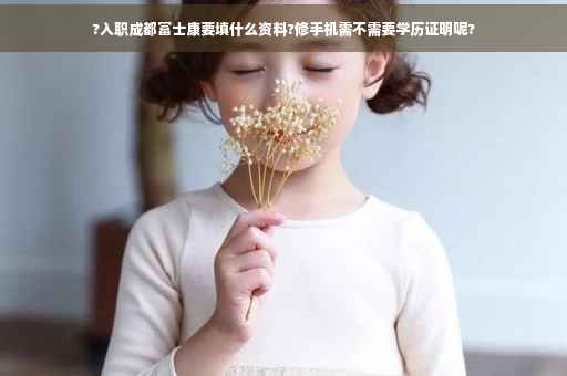 ?入职成都富士康要填什么资料?修手机需不需要学历证明呢?