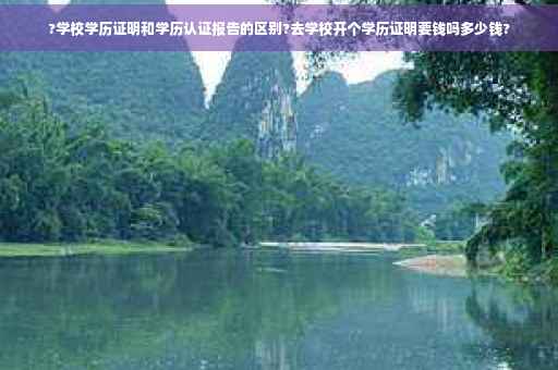 ?学校学历证明和学历认证报告的区别?去学校开个学历证明要钱吗多少钱? ?学校学历证明和学历认证报告的区别?去学校开个学历证明要钱吗多少钱?