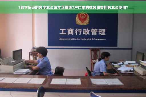 ?老学历证明名字怎么填才正确呢?户口本的姓名和曾用名怎么使用?