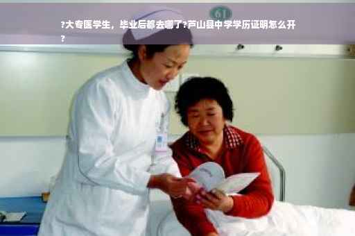 ?大专医学生，毕业后都去哪了?芦山县中学学历证明怎么开
?