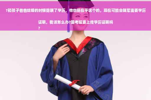?和孩子爸爸结婚的时候隐瞒了学历，他也挺在乎这个的，现在可能会随军需要学历证明，我该怎么办?国考报要上传学历证明吗
?